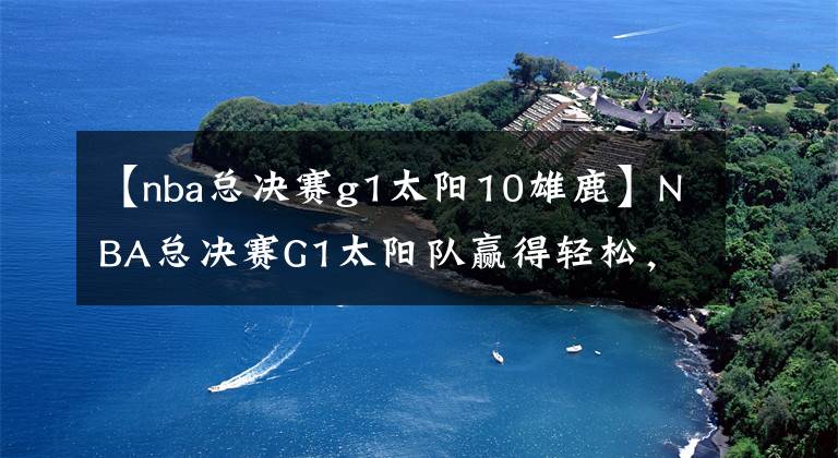 【nba总决赛g1太阳10雄鹿】NBA总决赛G1太阳队赢得轻松,而雄鹿队却打得毫无斗志!