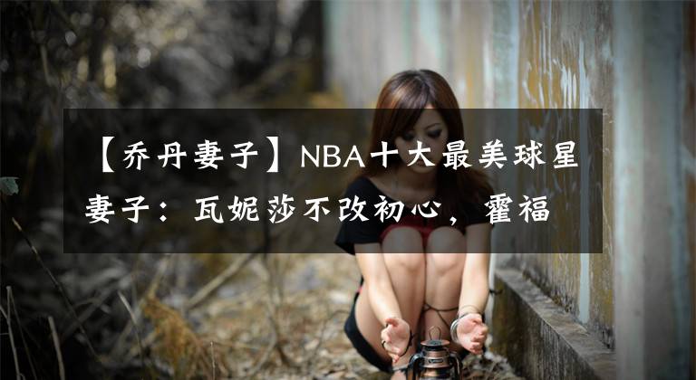 【乔丹妻子】NBA十大最美球星妻子:瓦妮莎不改初心,霍福德妻子环球小姐!