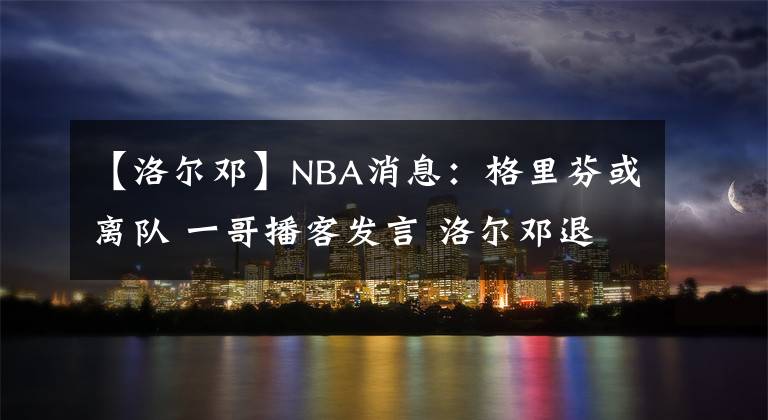 【洛尔邓】NBA消息：格里芬或离队 一哥播客发言 洛尔邓退役 詹眉缺席第四战