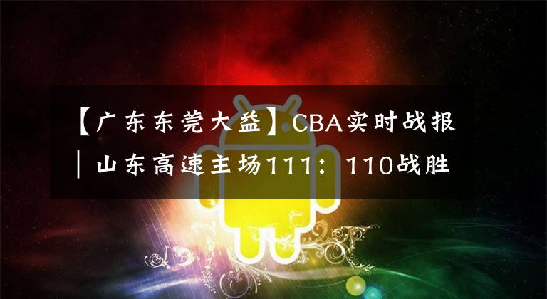 【广东东莞大益】CBA实时战报|山东高速主场111:110战胜广东东莞大益