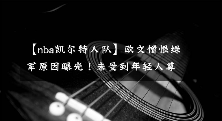 【nba凯尔特人队】欧文憎恨绿军原因曝光！未受到年轻人尊重，没有人把自己放在眼里