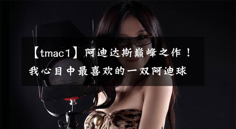 【tmac1】阿迪达斯巅峰之作！我心目中最喜欢的一双阿迪球鞋