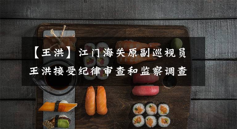 【王洪】江门海关原副巡视员王洪接受纪律审查和监察调查