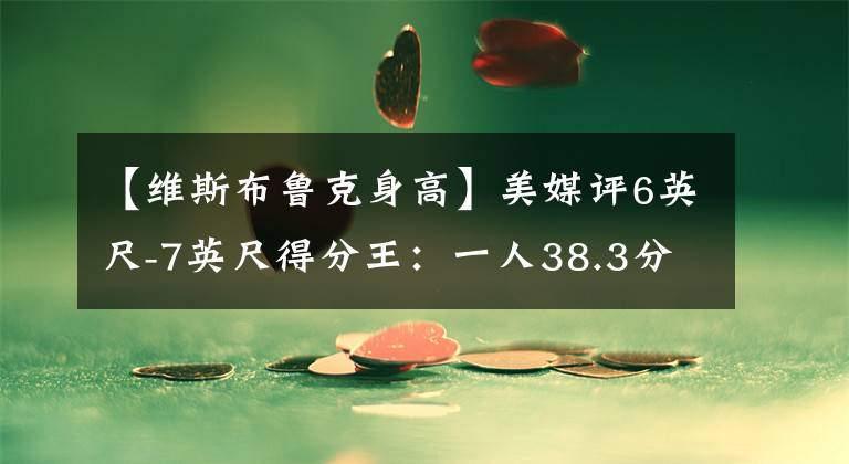 【维斯布鲁克身高】美媒评6英尺-7英尺得分王:一人38.3分压乔丹,答案33分仅第六