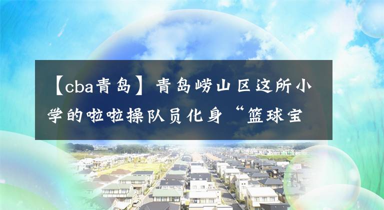 【cba青岛】青岛崂山区这所小学的啦啦操队员化身“篮球宝贝”助力CBA夏季联赛
