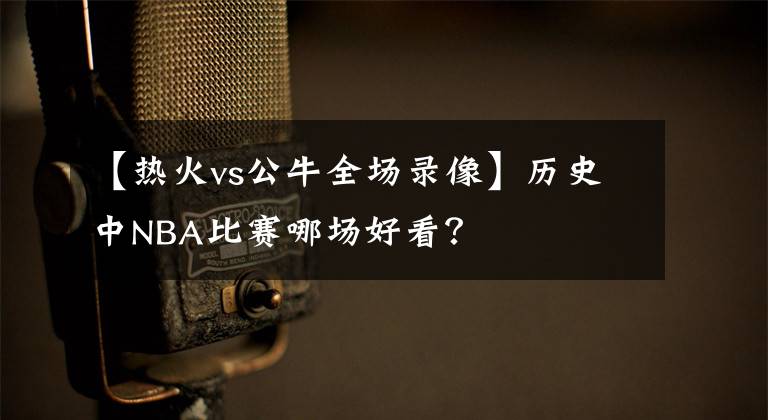 【热火vs公牛全场录像】历史中NBA比赛哪场好看？