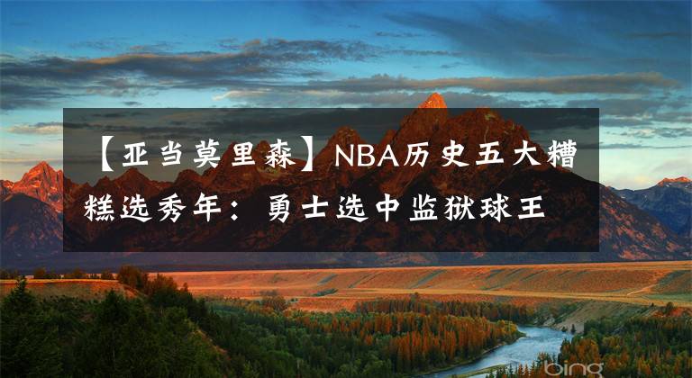 【亚当莫里森】NBA历史五大糟糕选秀年:勇士选中监狱球王 2000年不堪回首