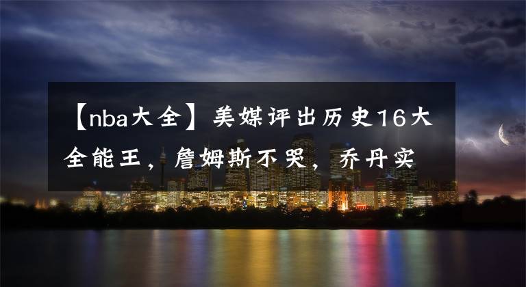 【nba大全】美媒评出历史16大全能王，詹姆斯不哭，乔丹实至名归，现役仅3位