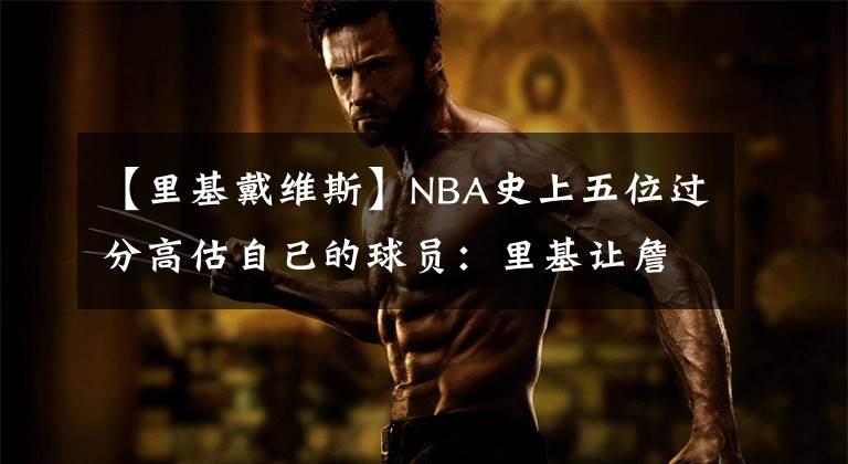 【里基戴维斯】NBA史上五位过分高估自己的球员：里基让詹皇提鞋，维特斯揍欧文