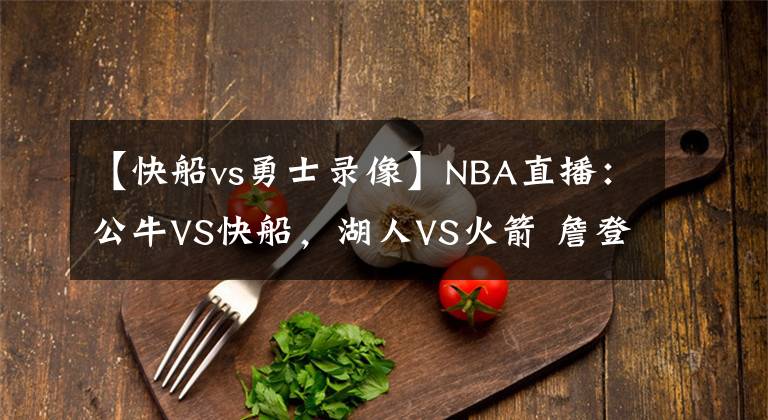 【快船vs勇士录像】NBA直播:公牛VS快船,湖人VS火箭 詹登巅峰对决,快船欲胜公牛?
