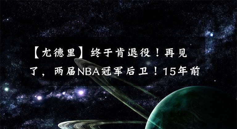 【尤德里】终于肯退役!再见了,两届NBA冠军后卫!15年前王仕鹏绝杀过他