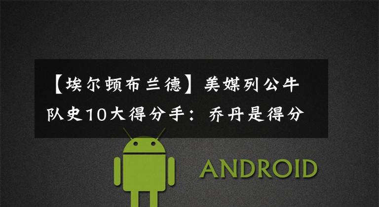 【埃尔顿布兰德】美媒列公牛队史10大得分手:乔丹是得分史上的天花板