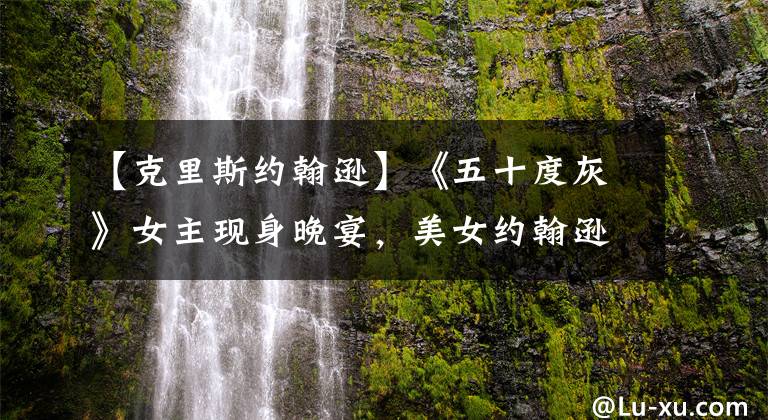 【克里斯约翰逊】《五十度灰》女主现身晚宴，美女约翰逊获克里斯·马汀温柔护驾