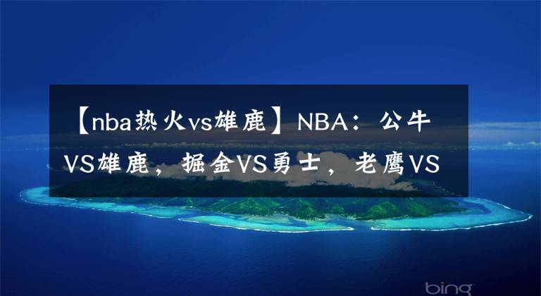 【nba热火vs雄鹿】NBA:公牛VS雄鹿,掘金VS勇士,老鹰VS热火,鹈鹕VS太阳