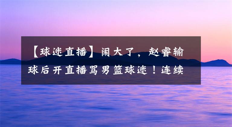 【球迷直播】闹大了，赵睿输球后开直播骂男篮球迷！连续爆粗国骂，彻底上头了