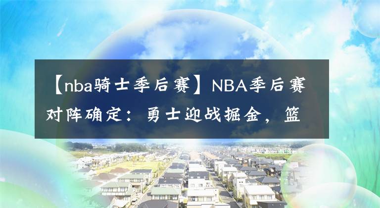 【nba骑士季后赛】NBA季后赛对阵确定:勇士迎战掘金,篮网附加赛对阵骑士