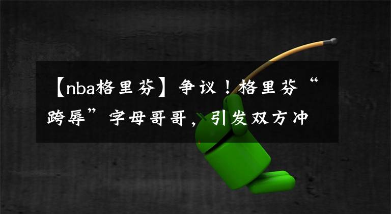 【nba格里芬】争议！格里芬“跨辱”字母哥哥，引发双方冲突，裁判各打五十大板