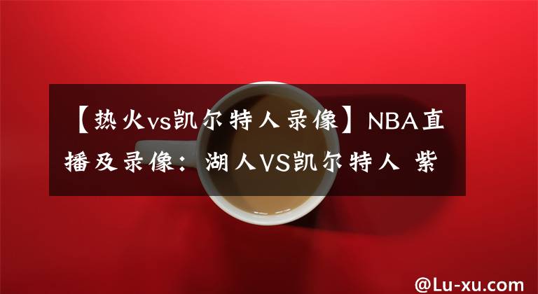 【热火vs凯尔特人录像】NBA直播及录像：湖人VS凯尔特人 紫金军团再发力，绿衫军复仇心切