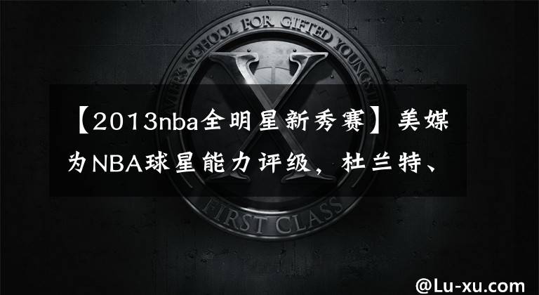 【2013nba全明星新秀赛】美媒为NBA球星能力评级,杜兰特、詹姆斯、字母哥1A档