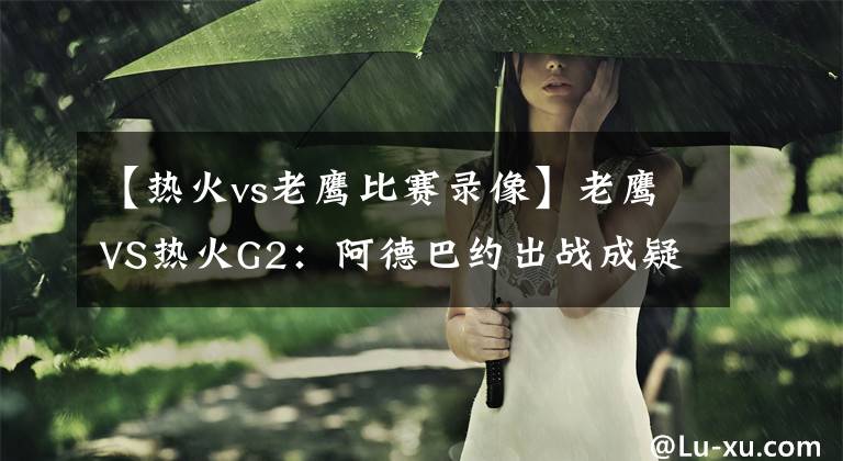 【热火vs老鹰比赛录像】老鹰VS热火G2:阿德巴约出战成疑?吹羊能否找回状态扳平比分?