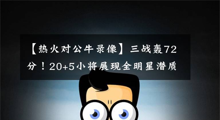【热火对公牛录像】三战轰72分!20+5小将展现全明星潜质,热火为此放弃追求哈登!