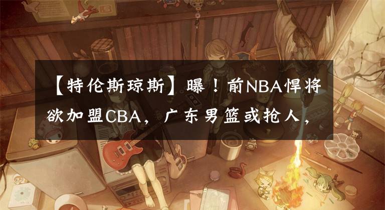 【特伦斯琼斯】曝!前NBA悍将欲加盟CBA,广东男篮或抢人,能力远在莫兰德之上