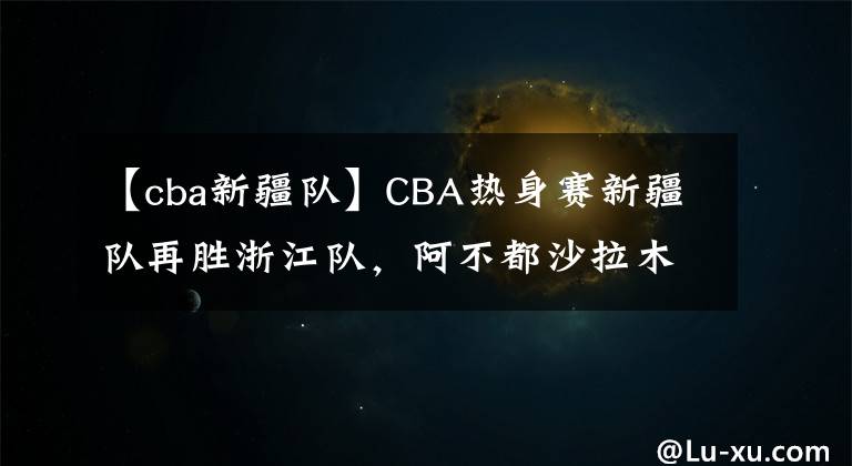 【cba新疆队】CBA热身赛新疆队再胜浙江队,阿不都沙拉木不在,00后小将挑大梁