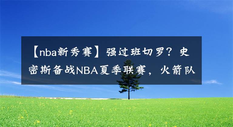 【nba新秀赛】强过班切罗？史密斯备战NBA夏季联赛，火箭队四新秀和四名将登场