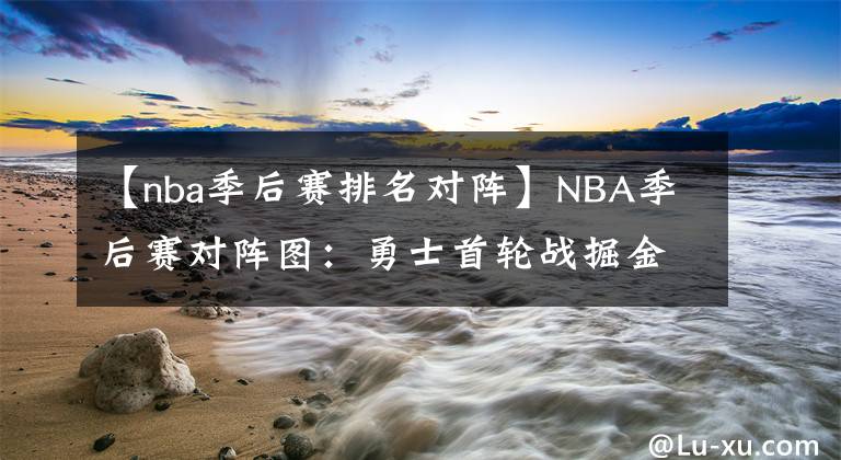 【nba季后赛排名对阵】NBA季后赛对阵图:勇士首轮战掘金,篮网雄鹿有望次轮再相遇
