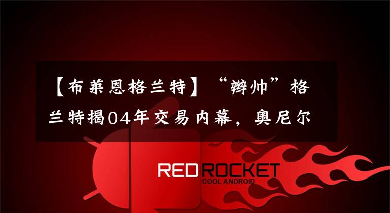【布莱恩格兰特】“辫帅”格兰特揭04年交易内幕,奥尼尔曾错过携手诺天王?