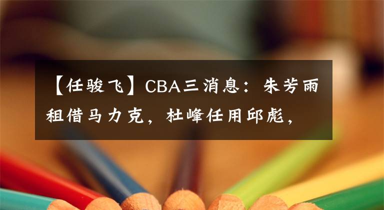 【任骏飞】CBA三消息：朱芳雨租借马力克，杜峰任用邱彪，任骏飞遗憾落选