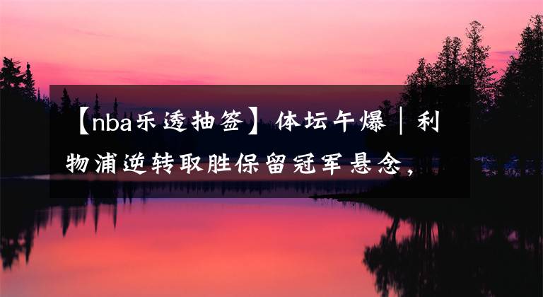 【nba乐透抽签】体坛午爆|利物浦逆转取胜保留冠军悬念,NBA乐透抽签结果出炉