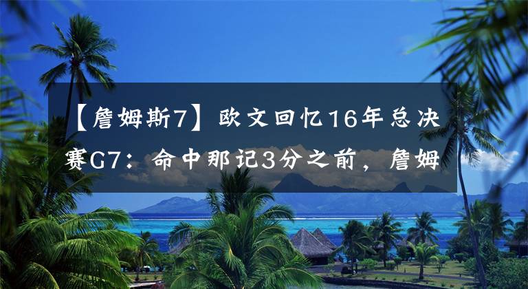【詹姆斯7】欧文回忆16年总决赛G7：命中那记3分之前，詹姆斯对我说的话，我现在都没忘记