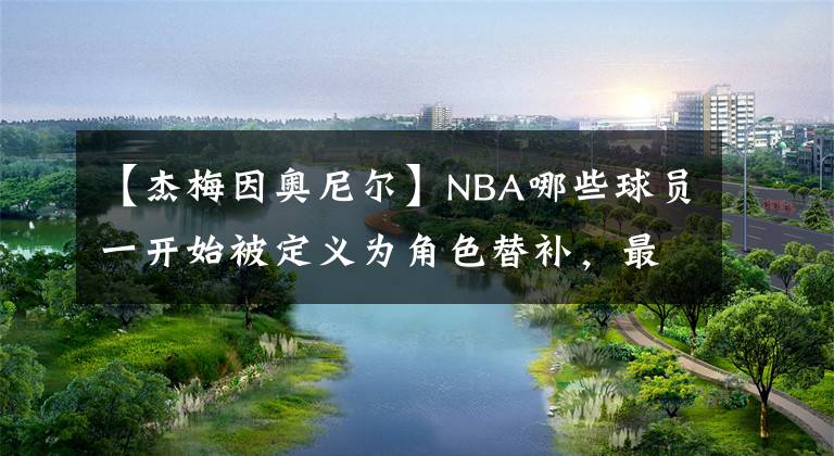 【杰梅因奥尼尔】NBA哪些球员一开始被定义为角色替补,最后凭借努力成为了核心