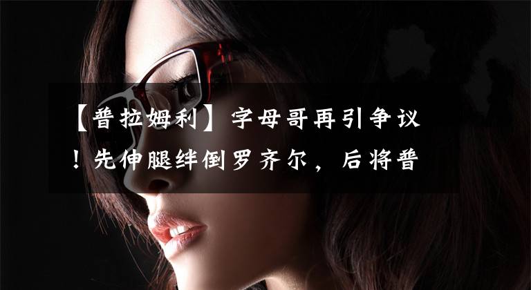 【普拉姆利】字母哥再引争议!先伸腿绊倒罗齐尔,后将普拉姆利头部肘到出血!