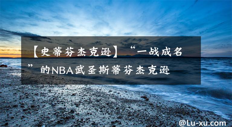 【史蒂芬杰克逊】“一战成名”的NBA武圣斯蒂芬杰克逊