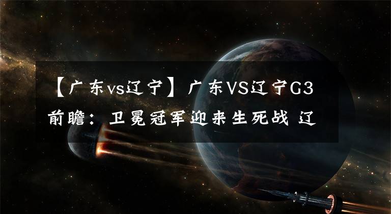 【广东vs辽宁】广东VS辽宁G3前瞻：卫冕冠军迎来生死战 辽篮兵多将广盼横扫