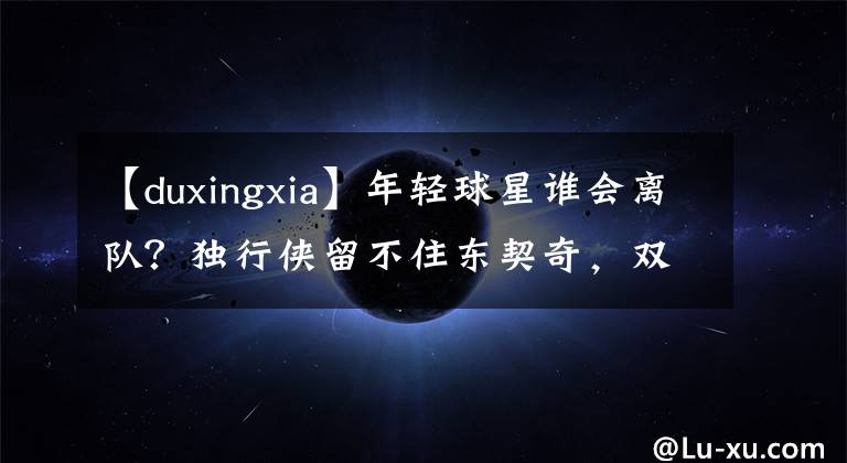【duxingxia】年轻球星谁会离队?独行侠留不住东契奇,双探花或成卡特麦迪