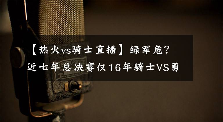 【热火vs骑士直播】绿军危?近七年总决赛仅16年骑士VS勇士打进抢七