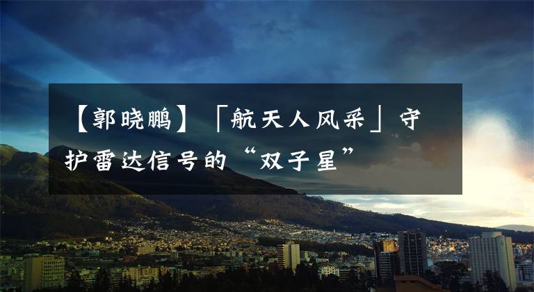【郭晓鹏】「航天人风采」守护雷达信号的“双子星”