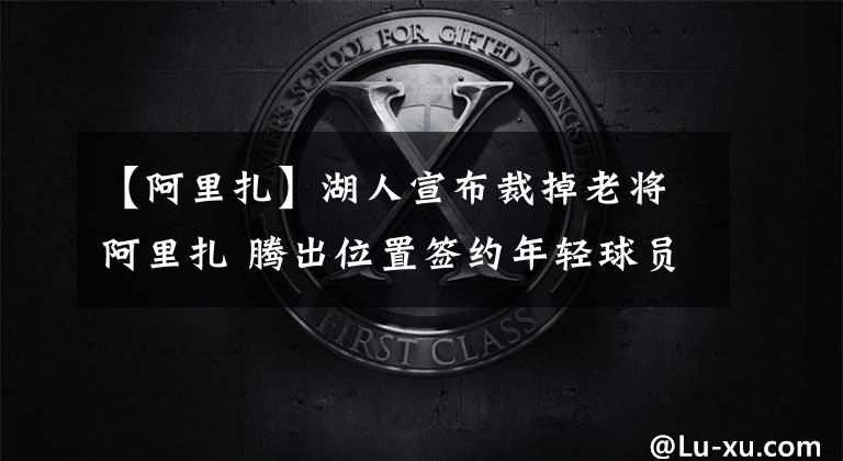 【阿里扎】湖人宣布裁掉老将阿里扎 腾出位置签约年轻球员