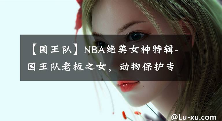 【国王队】NBA绝美女神特辑-国王队老板之女，动物保护专家-安佳丽