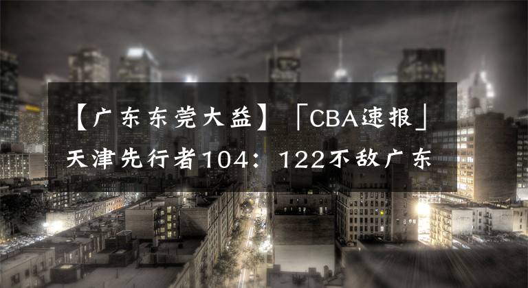 【广东东莞大益】「CBA速报」天津先行者104:122不敌广东东莞大益