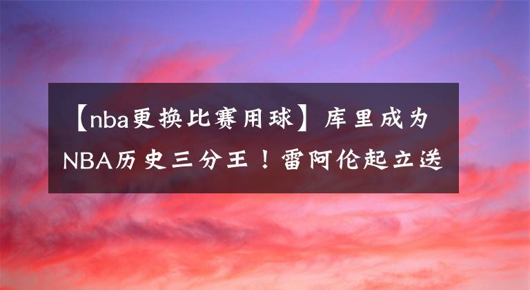 【nba更换比赛用球】库里成为NBA历史三分王！雷阿伦起立送上掌声 科尔亲手送比赛用球