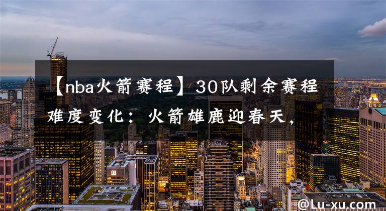 【nba火箭赛程】30队剩余赛程难度变化:火箭雄鹿迎春天,湖人勇士雷霆难度大增