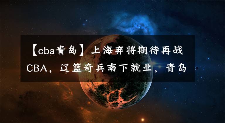 【cba青岛】上海弃将期待再战CBA,辽篮奇兵南下就业,青岛大方送别顶薪老将