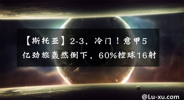 【斯托亚】2-3，冷门！意甲5亿劲旅轰然倒下，60%控球16射仍输球，退出争冠