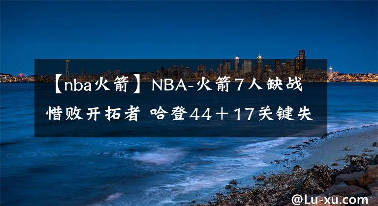 【nba火箭】NBA-火箭7人缺战惜败开拓者 哈登44＋17关键失误麦科勒姆44＋8