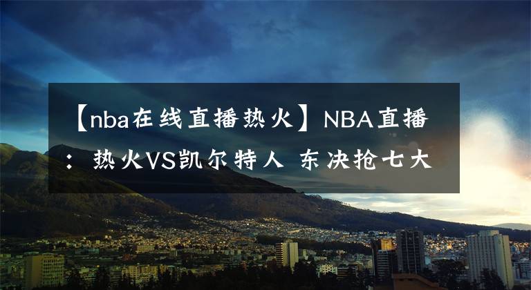 【nba在线直播热火】NBA直播：热火VS凯尔特人 东决抢七大战 前瞻分析推荐
