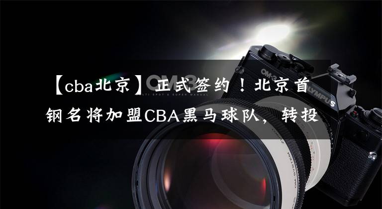 【cba北京】正式签约！北京首钢名将加盟CBA黑马球队，转投冠军名帅让人期待